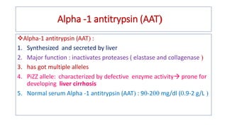 Alpha -1 antitrypsin (AAT
❖Alpha-1 antitrypsin (AAT :
1. Synthesized and secreted by liver
2. Major function : inactivates proteases ( elastase and collagenase 
3. has got multiple alleles
4. PiZZ allele: characterized by defective enzyme activity prone for
developing liver cirrhosis
5. Normal serum Alpha -1 antitrypsin (AAT : 9-2 mg/dl (.9-2 g/L 
 