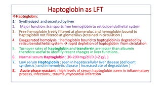 Haptoglobin as LFT
❖Haptoglobin:
1. Synthesized and secreted by liver
2. Major function :transports free hemoglobin to reticuloendothelial system
3. Free hemoglobin freely filtered at glomerulus and hemoglobin bound to
haptoglobin not filtered at glomerulus (retained in circulation 
4. Exaggerated hemolysis : hemoglobin bound to haptoglobin is degraded by
reticuloendothelial system  rapid depletion of haptoglobin from circulation
5. Turnover rates of haptoglobin and transferrin are lesser than albumin
therefore useful to identify recent changes in liver functions .
6. Normal serum Haptoglobin : 3-2 mg/dl (.3-2 g/L 
7. Low serum Haptoglobin : seen in hepatocellular liver disease (deficient
synthesis  and in hemolytic disease ( increased ate of degradation 
8. Acute phase reactant : high levels of serum haptoglobin :seen in inflammatory
process, infections , trauma ,myocardial infarction
 