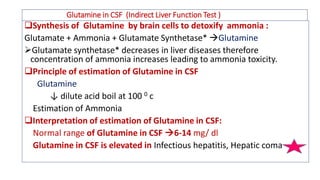 Glutamine in CSF (Indirect Liver Function Test )
Synthesis of Glutamine by brain cells to detoxify ammonia :
Glutamate + Ammonia + Glutamate Synthetase* Glutamine
➢Glutamate synthetase* decreases in liver diseases therefore
concentration of ammonia increases leading to ammonia toxicity.
Principle of estimation of Glutamine in CSF
Glutamine
↓ dilute acid boil at 100 0 c
Estimation of Ammonia
Interpretation of estimation of Glutamine in CSF:
Normal range of Glutamine in CSF 6-14 mg/ dl
Glutamine in CSF is elevated in Infectious hepatitis, Hepatic coma
 