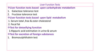 Liver Function Tests
❖Liver function tests based upon carbohydrate metabolism
1. Galactose tolerance test
2. Fructose tolerance test
❖Liver function tests based upon lipid metabolism
1. Serum total ,free & ester cholesterol
2. Fecal fat
❖Test for detoxifying function
1.Hippuric acid estimation in urine & serum
❖Test for excretion of foreign substances
1. Bromosulphthalein test
 