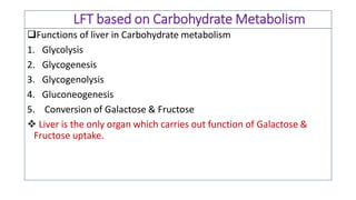 LFT based on Carbohydrate Metabolism
Functions of liver in Carbohydrate metabolism
1. Glycolysis
2. Glycogenesis
3. Glycogenolysis
4. Gluconeogenesis
5. Conversion of Galactose & Fructose
❖ Liver is the only organ which carries out function of Galactose &
Fructose uptake.
 