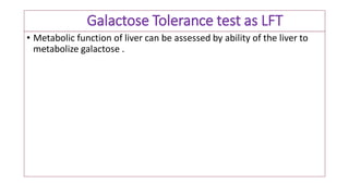 Galactose Tolerance test as LFT
• Metabolic function of liver can be assessed by ability of the liver to
metabolize galactose .
 