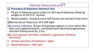 Galactose Tolerance test as LFT
 Procedure of Galactose Tolerance Test
1. 40 gm of Galactose given orally ( or 350 mg of Galactose /body kg
weight as 25-30 % IV solution
2. Blood samples : fasting & every half hourly over period of two hours
Normal Serum Galactose  0-100 mg%
In normal individual 3 gm of Galactose appear in urine within 4hrs
after oral supplementation , and blood levels declined progressively
and each fasting levels by 2 hrs.
In Liver diseases (Cirrhosis ,Hepatitis ): galactose utilization
decreased
1. Urinary excretion of Galactose > 3gms
2. Blood Galactose > 500 mg%
 