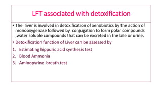 LFT associated with detoxification
• The liver is involved in detoxification of xenobiotics by the action of
monooxygenase followed by conjugation to form polar compounds
,water soluble compounds that can be excreted in the bile or urine.
• Detoxification function of Liver can be assessed by
1. Estimating hippuric acid synthesis test
2. Blood Ammonia
3. Aminopyrine breath test
 