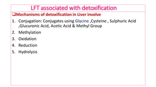 LFT associated with detoxification
Mechanisms of detoxification in Liver involve
1. Conjugation: Conjugates using Glycine ,Cysteine , Sulphuric Acid
,Glucuronic Acid, Acetic Acid & Methyl Group
2. Methylation
3. Oxidation
4. Reduction
5. Hydrolysis
 
