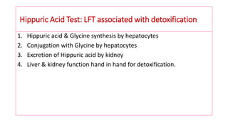 Hippuric Acid Test: LFT associated with detoxification
1. Hippuric acid & Glycine synthesis by hepatocytes
2. Conjugation with Glycine by hepatocytes
3. Excretion of Hippuric acid by kidney
4. Liver & kidney function hand in hand for detoxification.
 