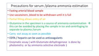 Precautions for serum /plasma ammonia estimation
• Fasting arterial blood sample
• Use vacutainers ,blood to be withdrawn until it is full
• Partial filling allows entry of air
• Glutamine in the specimen is a source of ammonia contamination 
this can be avoided by placing the sample in ice and centrifuging to
separate to plasma /serum
• Carry out assay as soon as possible
• EDTA / heparin can be used as anticoagulants
• Enzymatic assay ( with Glutamate dehydrogenase is done by
photometry or by ammonia selective electrode )
 