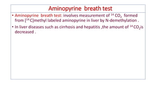 Aminopyrine breath test
• Aminopyrine breath test: involves measurement of 14 CO2 formed
from [14 C]methyl labeled aminopyrine in liver by N-demethylation .
• In liver diseases such as cirrhosis and hepatitis ,the amount of 14 CO2is
decreased .
 