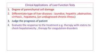 Clinical Applications of Liver Function Tests
1. Degree of parenchymal cell damage
2. Differentiate type of liver diseases : Jaundice, hepatitis ,obstructive,
cirrhosis , hepatoma, (an undiagnosed chronic illness)
3. Judge the prognosis of patient
4. Evaluate the response to the treatment e.g. therapy with statins to
check hepatotoxicity , therapy for coagulation disorders
 