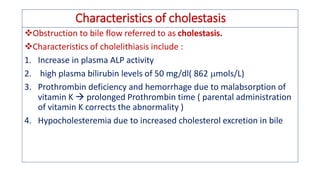 Characteristics of cholestasis
❖Obstruction to bile flow referred to as cholestasis.
❖Characteristics of cholelithiasis include :
1. Increase in plasma ALP activity
2. high plasma bilirubin levels of 50 mg/dl( 862 mols/L)
3. Prothrombin deficiency and hemorrhage due to malabsorption of
vitamin K  prolonged Prothrombin time ( parental administration
of vitamin K corrects the abnormality )
4. Hypocholesteremia due to increased cholesterol excretion in bile
 