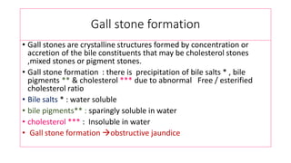 Gall stone formation
• Gall stones are crystalline structures formed by concentration or
accretion of the bile constituents that may be cholesterol stones
,mixed stones or pigment stones.
• Gall stone formation : there is precipitation of bile salts * , bile
pigments ** & cholesterol *** due to abnormal Free / esterified
cholesterol ratio
• Bile salts * : water soluble
• bile pigments** : sparingly soluble in water
• cholesterol *** : Insoluble in water
• Gall stone formation obstructive jaundice
 