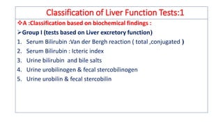 Classification of Liver Function Tests:1
❖A :Classification based on biochemical findings :
➢Group I (tests based on Liver excretory function)
1. Serum Bilirubin :Van der Bergh reaction ( total ,conjugated )
2. Serum Bilirubin : Icteric index
3. Urine bilirubin and bile salts
4. Urine urobilinogen & fecal stercobilinogen
5. Urine urobilin & fecal stercobilin
 