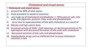 Cholesterol and mixed stones
• Cholesterol and mixed stones:
1. account for 80% of total stones
2. more prevalent in westerns countries
3. are made up of Cholesterol monohydrate ( > 70%),calcium salts ,bile
acids ,bile pigments ,proteins ,fatty acids and phospholipids
4. occur due to supersaturation of bile with cholesterol as a result of
a) Obesity and high caloric diets
b) Increased activity of HMG –CoA reductase ,or decreased activity of 7
hydroxylase with decreased formation of bile acids with cholesterol
c) decreased secretion of bile salts and phospholipids
d) Hypolipidemic drugs such as clofibrate that increase cholesterol
secretion in bile
 