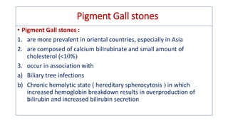Pigment Gall stones
• Pigment Gall stones :
1. are more prevalent in oriental countries, especially in Asia
2. are composed of calcium bilirubinate and small amount of
cholesterol (<1%
3. occur in association with
a) Biliary tree infections
b) Chronic hemolytic state ( hereditary spherocytosis  in which
increased hemoglobin breakdown results in overproduction of
bilirubin and increased bilirubin secretion
 
