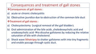 Consequences and treatment of gall stones
❖Consequences of gall stones :
a) acute or chronic cholecystitis
b) Obstructive jaundice due to obstruction of the common bile duct
❖Treatment of gall stones :
a) Cholecystectomy (surgical removal of the gall bladder.
b) Oral administration of the bile acids ,choledeoxycholic acid and
urodeoxycholic acid to dissolve gallstones by reducing the relative
saturation of bile with cholesterol.
c) Shock wave lithotripsy to shatter gallstones with into tiny fragments
and enable passage through cystic duct.
 