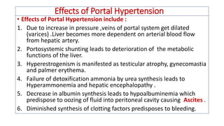 Effects of Portal Hypertension
• Effects of Portal Hypertension include :
1. Due to increase in pressure ,veins of portal system get dilated
(varices) .Liver becomes more dependent on arterial blood flow
from hepatic artery.
2. Portosystemic shunting leads to deterioration of the metabolic
functions of the liver.
3. Hyperestrogenism is manifested as testicular atrophy, gynecomastia
and palmer erythema.
4. Failure of detoxification ammonia by urea synthesis leads to
Hyperammonemia and hepatic encephalopathy .
5. Decrease in albumin synthesis leads to hypoalbuminemia which
predispose to oozing of fluid into peritoneal cavity causing Ascites .
6. Diminished synthesis of clotting factors predisposes to bleeding.
 