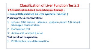 Classification of Liver Function Tests:3
❖A:Classification based on biochemical findings :
➢Group III (tests based on Liver synthetic function )
Plasma protein concentration :
1. serum : Total protein , albumin , globulin ,serum A:G ratio &
fibrinogen concentration
2. Flocculation test
3. Amino acid in blood & urine
Test for blood coagulation
1. Prothrombin time determination
 