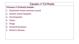 Causes of Cirrhosis
❖Causes of Cirrhosis include :
1. Alcoholism (most common cause)
2. Chronic active hepatitis
3. Viral hepatitis
4. Toxins
5. Drugs
6. Hemochromatosis
7. Wilson’s disease
 