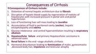 Consequences of Cirrhosis
❖Consequences of Cirrhosis include:
1. Distortion of normal hepatic architecture due to fibrosis
2. Disruption of hepatic blood supply by regeneration of nodules of
hepatocytes with increased pressure in portal vein and portal
hypertension
3. Loss of functioning liver cell mass leading to Jaundice
4. Accumulation of fluid in peritoneal cavity (ascites) ,hepatic
encephalopathy and edema
5. Glucose intolerance and central hyperventilation resulting in respiratory
alkalosis
6. Hepatocellular failure and primary Hepatocellular carcinoma in
advanced cases
7. Renal failure in the end –stage alcoholic cirrhosis
8. Hormonal disturbances leading to feminization of males ,gynecomastia
,deceased body hair, impotence and testicular atrophy
 