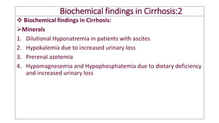 Biochemical findings in Cirrhosis:2
❖ Biochemical findings in Cirrhosis:
➢Minerals
1. Dilutional Hyponatremia in patients with ascites
2. Hypokalemia due to increased urinary loss
3. Prerenal azotemia
4. Hypomagnesemia and Hypophosphatemia due to dietary deficiency
and increased urinary loss
 
