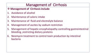 Management of Cirrhosis
❖ Management of Cirrhosis include
1. Avoidance of alcohol
2. Maintenance of caloric intake
3. Maintenance of fluid and electrolyte balance
4. Management of ascites by sodium restriction
5. Management of hepatic encephalopathy controlling gastrointestinal
bleeding ,restricting dietary proteins
6. Neomycin treatment to control toxin production by intestinal
bacteria
 
