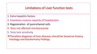 Limitations of Liver function tests
1. Extra hepatitis factors
2. Enormous reverse capacity of hepatocytes
3. Regeneration of parenchymal cells
4. Tests not affected simultaneously
5. Tests lack sensitivity
❖Therefore diagnosis of liver diseases should be based on history,
histology and biochemistry findings .
 