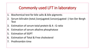 Commonly used LFT in laboratory
1. Biochemical test for bile salts & bile pigments
2. Serum bilirubin (total /conjugated /unconjugated -) Van Der Bergh
Test
3. Estimation of serum total protein & A : G ratio
4. Estimation of serum alkaline phosphatase
5. Estimation of SGPT
6. Estimation of Total & Free cholesterol
7. Prothrombin time
 