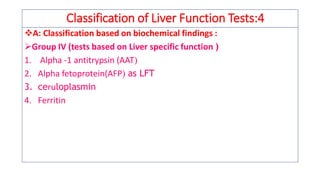 Classification of Liver Function Tests:4
❖A: Classification based on biochemical findings :
➢Group IV (tests based on Liver specific function )
1. Alpha -1 antitrypsin (AAT
2. Alpha fetoprotein(AFP as LFT
3. ceruloplasmin
4. Ferritin
 