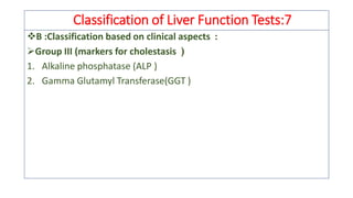 Classification of Liver Function Tests:7
❖B :Classification based on clinical aspects :
➢Group III (markers for cholestasis )
1. Alkaline phosphatase (ALP )
2. Gamma Glutamyl Transferase(GGT )
 