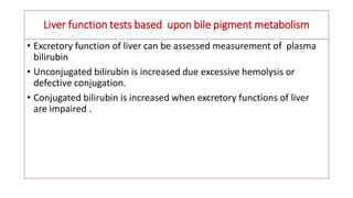 Liver function tests based upon bile pigment metabolism
• Excretory function of liver can be assessed measurement of plasma
bilirubin
• Unconjugated bilirubin is increased due excessive hemolysis or
defective conjugation.
• Conjugated bilirubin is increased when excretory functions of liver
are impaired .
 