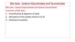 Bile Salts : Sodium Glycocholate and Taurocholate
Bile Salts : Sodium Glycocholate and Sodium Taurocholate
Functions of Bile Salts :
1. Emulsification & digestion of lipids
2. Absorption of fat soluble vitamin K /E /D
3. Cholesterol solubility
 