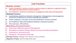 Liver Functions
Synthetic functions :
a) Protein metabolism: Synthesis of plasma proteins (albumin ,globulins ,coagulation factors
:fibrinogens & prothrombin), Enzyme synthesis
b) Fat metabolism :Synthesis of cholesterol ,Triacylglycerol, fatty acids and lipoproteins
Metabolic functions :
a) Carbohydrate metabolism: Glycolysis, Glycogenesis ,Glycogenolysis ,Gluconeogenesis ,
Conversion of Galactose & Fructose, blood glucose regulation
b) Protein catabolism, urea cycle ,amino acid metabolism, hormone synthesis
c) Fat metabolism: fatty acid breakdown/oxidation ,cholesterol synthesis
d) Citric acid cycle , ATP synthesis
Detoxifying and excretion function :
a) Destruction of RBC & formation of bile pigments
b) Removable or excretion of drugs ,Alcohol ,hormones ,bilirubin & xenobiotics
c) Conversion of ammonia to urea
d) Cholesterol - Production of bile salts
Storage function: Glycogen ,Iron vitamin A ,D,E, K and B12
Digestion of lipids: with the help of bile salts
 