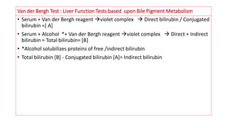 Van der Bergh Test : Liver Function Tests based upon Bile Pigment Metabolism
• Serum + Van der Bergh reagent violet complex  Direct bilirubin / Conjugated
bilirubin =[ A]
• Serum + Alcohol *+ Van der Bergh reagent violet complex  Direct + Indirect
bilirubin = Total bilirubin= [B]
• *Alcohol solubilizes proteins of free /indirect bilirubin
• Total bilirubin [B] - Conjugated bilirubin [A]= Indirect bilirubin
 