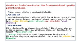 Gmelin’s and Fouchet’s test in urine : Liver function tests based upon bile
pigment metabolism
• Type of Urinary bilirubin is a conjugated bilirubin.
1. Gmelin’s test :
Urine in Kahn’s tube layer it with conc HNO3  rock the test tube to achieve
maximum contact between two layers play of colors at junction of two
layers (yellow –bilirubin /green –biliverdin /red –bilifushchin / violet -
bilicyanin )
2. Fouchet’s test:
Urine + Barium chloride + Magnesium sulphate  bile pigments adsorbed
on Barium sulphate filter sing Whatman's filter paper add Fouchet’s
reagent * pista green color
* Trichloro acetic acid of Fouchet’s *reagent causes de-adsorption of
bilirubin from Magnesium sulphate & Ferric chloride – oxidizes bilirubin into
biliverdin .
 