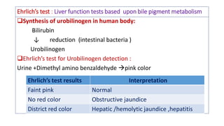 Ehrlich’s test : Liver function tests based upon bile pigment metabolism
Synthesis of urobilinogen in human body:
Bilirubin
↓ reduction (intestinal bacteria )
Urobilinogen
Ehrlich’s test for Urobilinogen detection :
Urine +Dimethyl amino benzaldehyde pink color
Ehrlich’s test results Interpretation
Faint pink Normal
No red color Obstructive jaundice
District red color Hepatic /hemolytic jaundice ,hepatitis
 