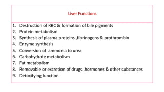 Liver Functions
1. Destruction of RBC & formation of bile pigments
2. Protein metabolism
3. Synthesis of plasma proteins ,fibrinogens & prothrombin
4. Enzyme synthesis
5. Conversion of ammonia to urea
6. Carbohydrate metabolism
7. Fat metabolism
8. Removable or excretion of drugs ,hormones & other substances
9. Detoxifying function
 