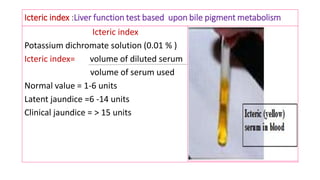 Icteric index :Liver function test based upon bile pigment metabolism
Icteric index
Potassium dichromate solution (0.01 % )
Icteric index= volume of diluted serum
volume of serum used
Normal value = 1-6 units
Latent jaundice =6 -14 units
Clinical jaundice = > 15 units
 