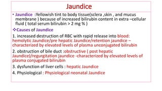 Jaundice
• Jaundice :Yellowish tint to body tissue(sclera ,skin , and mucus
membrane ) because of increased bilirubin content in extra –cellular
fluid ( total serum bilirubin > 2 mg % )
❖Causes of Jaundice
1. increased destruction of RBC with rapid release into blood:
hemolytic Jaundice/pre hepatic Jaundice/retention jaundice –
characterized by elevated levels of plasma unconjugated bilirubin
2. obstruction of bile duct :obstructive ( post hepatic
Jaundice)/regurgitation jaundice -characterized by elevated levels of
plasma conjugated bilirubin
3. dysfunction of liver cells : hepatic Jaundice
4. Physiological : Physiological neonatal Jaundice
 