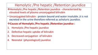 Hemolytic /Pre hepatic /Retention jaundice
❖Hemolytic /Pre hepatic /Retention jaundice - characterized by
elevated levels of plasma unconjugated bilirubin
• Unconjugated bilirubin : protein bound and water insoluble ,it is not
excreted in the urine therefore referred as acholuric jaundice.
❖Causes of Hemolytic /Pre hepatic /Retention jaundice :
1. Hemolytic /Pre hepatic jaundice
2. Defective hepatic uptake of bilirubin
3. Decreased conjugation of bilirubin
4. Neonatal (physiological) jaundice
 
