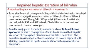 Impaired hepatic excretion of bilirubin
❖Impaired hepatic excretion of bilirubin is observed in :
• Extensive liver cell damage as in hepatitis and cirrhosis with impaired
in uptake ,conjugation and excretion of bilirubin. Plasma bilirubin
dose not exceed 20 mg/ dL (345 mol/L ).Plasma ALP activity is
normal ,while AST and ALT raised . Cholelithiasis is present and
prothrombin time is prolonged.
• Familial conjugated hyperbilirunaemia such as Dubin-Johnson
syndrome in which conjugation of bilirubin is normal but hepatic
secretion of conjugated bilirubin into the bile is defective . The
condition is associated with accumulation of brown pigment with
staining properties of lipofuscin and abnormal coproporphyrin
excretion.
 