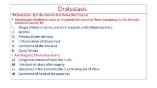 Cholestasis
❖Cholestasis (Obstruction to bile flow that may be
• Intrahepatic Cholestasis due to impaired bile secretion from hepatocytes into the bile
canaliculi caused by
1. Drugs( chlorpromazine ,oral contraceptive ,methyltestosterone 
2. Alcohol
3. Primary biliary cirrhosis
4. inflammation of biliary tract
5. Carcinoma of the bile duct
6. Cystic fibrosis
• Extrahepatic Cholestasis due to
a) Congenital atresia of main bile ducts
b) bile duct stricture after surgery
c) Gallstones in the common bile duct or Ampulla of Vater
d) Carcinoma of head of the pancreas
 