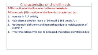 Characteristics of cholelithiasis
❖Obstruction to bile flow referred to as cholestasis.
❖Cholestasis (Obstruction to bile flow is characterized by :
1. Increase in ALP activity
2. High plasma bilirubin levels of 50 mg/dl ( 862 mols /L 
3. Prothrombin deficiency and hemorrhage due to malabsorption of
vitamin K
4. Hypercholesterolemia due to deceased cholesterol excretion in bile
 