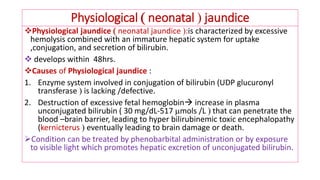 Physiological  neonatal  jaundice
❖Physiological jaundice  neonatal jaundice :is characterized by excessive
hemolysis combined with an immature hepatic system for uptake
,conjugation, and secretion of bilirubin.
❖ develops within 48hrs.
❖Causes of Physiological jaundice :
1. Enzyme system involved in conjugation of bilirubin (UDP glucuronyl
transferase  is lacking /defective.
2. Destruction of excessive fetal hemoglobin increase in plasma
unconjugated bilirubin ( 30 mg/dL-517 mols /L  that can penetrate the
blood –brain barrier, leading to hyper bilirubinemic toxic encephalopathy
(kernicterus  eventually leading to brain damage or death.
➢Condition can be treated by phenobarbital administration or by exposure
to visible light which promotes hepatic excretion of unconjugated bilirubin.
 