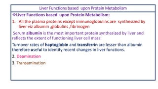 Liver Functions based upon Protein Metabolism
❖Liver Functions based upon Protein Metabolism:
1. All the plasma proteins except immunoglobulins are synthesized by
liver viz albumin ,globulins ,fibrinogen
Serum albumin is the most important protein synthesized by liver and
reflects the extent of functioning liver cell mass.
Turnover rates of haptoglobin and transferrin are lesser than albumin
therefore useful to identify recent changes in liver functions.
2. Deamination
3. Transamination
 