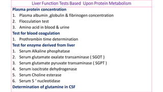 Liver Function Tests Based Upon Protein Metabolism
Plasma protein concentration
1. Plasma albumin ,globulin & fibrinogen concentration
2. Flocculation test
3. Amino acid in blood & urine
Test for blood coagulation
1. Prothrombin time determination
Test for enzyme derived from liver
1. Serum Alkaline phosphatase
2. Serum glutamate oxalate transaminase ( SGOT )
3. Serum glutamate pyruvate transaminase ( SGPT )
4. Serum isocitrate dehydrogenase
5. Serum Choline esterase
6. Serum 5 ‘ nucleotidase
Determination of glutamine in CSF
 