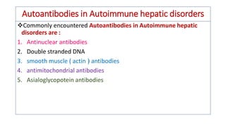 Autoantibodies in Autoimmune hepatic disorders
❖Commonly encountered Autoantibodies in Autoimmune hepatic
disorders are :
1. Antinuclear antibodies
2. Double stranded DNA
3. smooth muscle ( actin ) antibodies
4. antimitochondrial antibodies
5. Asialoglycopotein antibodies
 