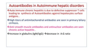 Autoantibodies in Autoimmune hepatic disorders
❖Auto immune chronic hepatitis is due to defective suppressor T cells
leading to synthesis of Autoantibodies against hepatocytes surface
antigens .
❖High titers of antimitochondrial antibodies are seen in primary biliary
cirrhosis.
❖Anti smooth muscle antibodies and antinuclear antibodies are seen
chronic active hepatitis .
❖Increase in globulins (IgM/IgG) decrease in A:G ratio
 