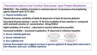 Flocculation tests as Liver Function Tests based upon Protein Metabolism
PRINCIPLE : The stability of protein in solution (serum ) in presence of precipitating
agents depend upon A/ G ratio .
1. Thymol turbidity test
Thymol decreases solubility of lipids & dispersion of beta & Gamma globulin
Saturated thymol solution + serum  30 mins turbidity of test solution is compared
with standard solution of concentration 10mg/100ml
slight turbidity ( 0-4 units ) : observed in normal /obstructive jaundice
Increased turbidity – increased in globulins  observed in infective hepatitis
2. Serum colloidal gold test
3. Serum colloidal test
4. Zinc sulphate test
Positive flocculation test suggest increase in gamma globulin & lipoprotein observed in
liver diseases ,kala azar ,multiple myeloma
 