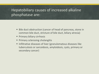 Hepatobiliary causes of increased alkaline
phosphatase are:
 Bile duct obstruction (cancer of head of pancreas, stone in
common bile duct, stricture of bile duct, biliary atresia)
 Primary biliary cirrhosis
 Primary sclerosing cholangitis
 Infiltrative diseases of liver (granulomatous diseases like
tuberculosis or sarcoidosis, amyloidosis, cysts, primary or
secondary cancer)
 