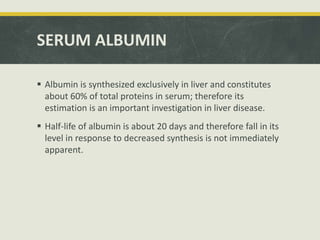 SERUM ALBUMIN
 Albumin is synthesized exclusively in liver and constitutes
about 60% of total proteins in serum; therefore its
estimation is an important investigation in liver disease.
 Half-life of albumin is about 20 days and therefore fall in its
level in response to decreased synthesis is not immediately
apparent.
 